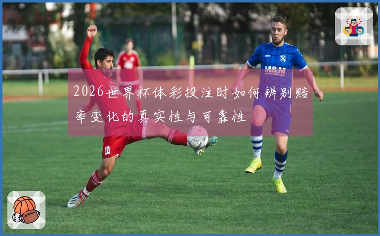 2026世界杯体彩投注时如何辨别赔率变化的真实性与可靠性